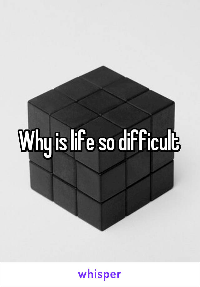 Why is life so difficult 