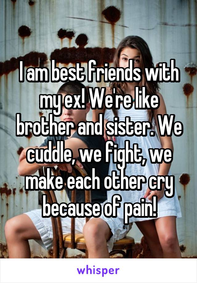 I am best friends with my ex! We're like brother and sister. We cuddle, we fight, we make each other cry because of pain!