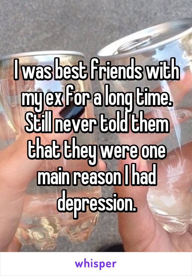 I was best friends with my ex for a long time. Still never told them that they were one main reason I had depression.
