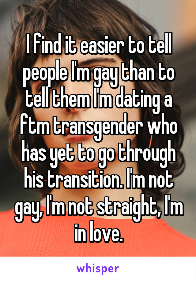 I find it easier to tell people I'm gay than to tell them I'm dating a ftm transgender who has yet to go through his transition. I'm not gay, I'm not straight, I'm in love.