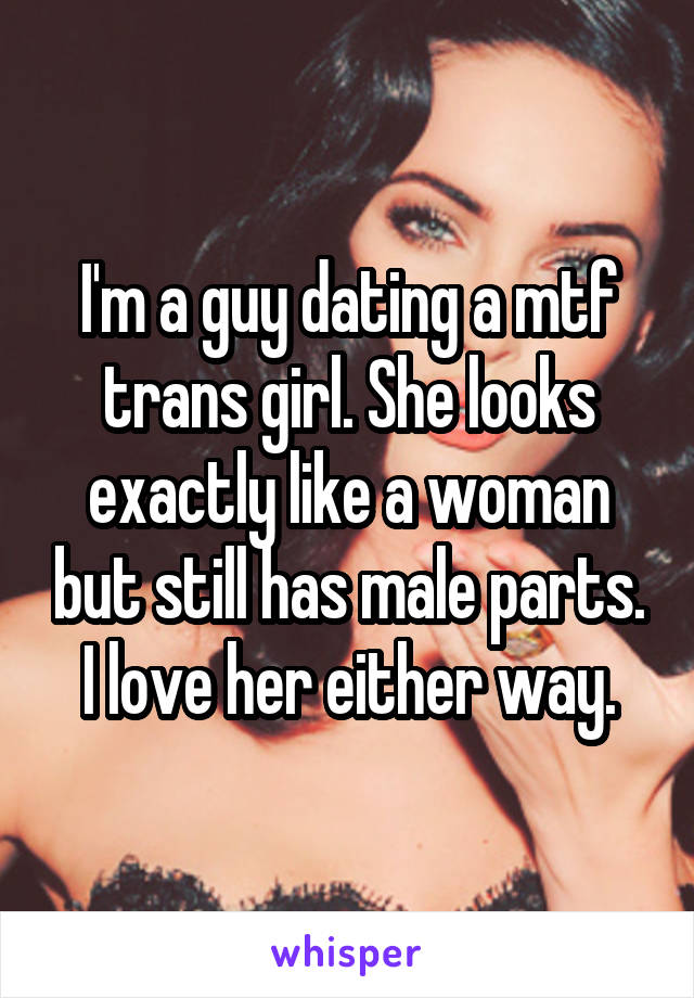 I'm a guy dating a mtf trans girl. She looks exactly like a woman but still has male parts. I love her either way.