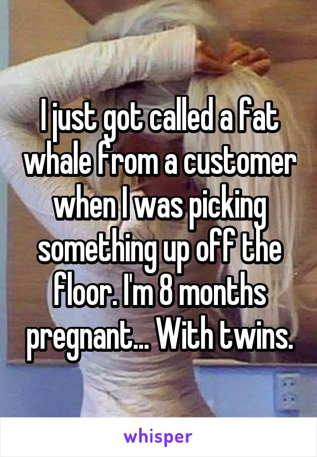 I just got called a fat whale from a customer when I was picking something up off the floor. I'm 8 months pregnant... With twins.
