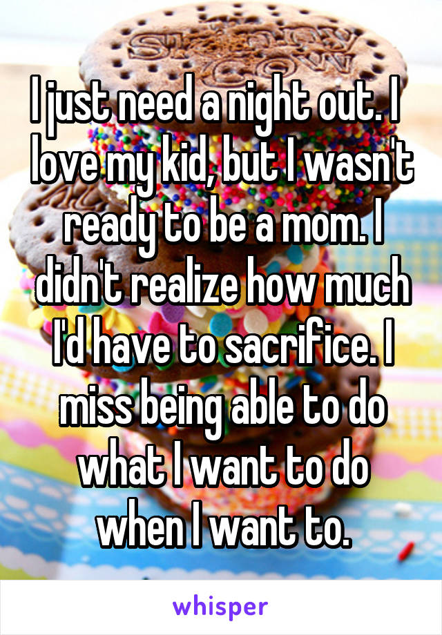 I just need a night out. I   love my kid, but I wasn't ready to be a mom. I didn't realize how much I'd have to sacrifice. I miss being able to do what I want to do when I want to.