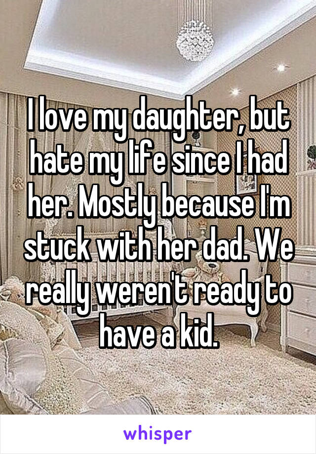 I love my daughter, but hate my life since I had her. Mostly because I'm stuck with her dad. We really weren't ready to have a kid.