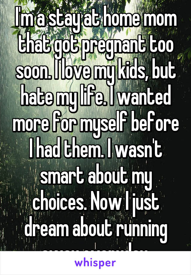 I'm a stay at home mom that got pregnant too soon. I love my kids, but hate my life. I wanted more for myself before I had them. I wasn't smart about my choices. Now I just dream about running away everyday.