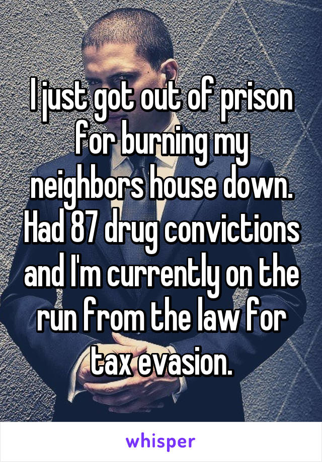I just got out of prison for burning my neighbors house down. Had 87 drug convictions and I'm currently on the run from the law for tax evasion.