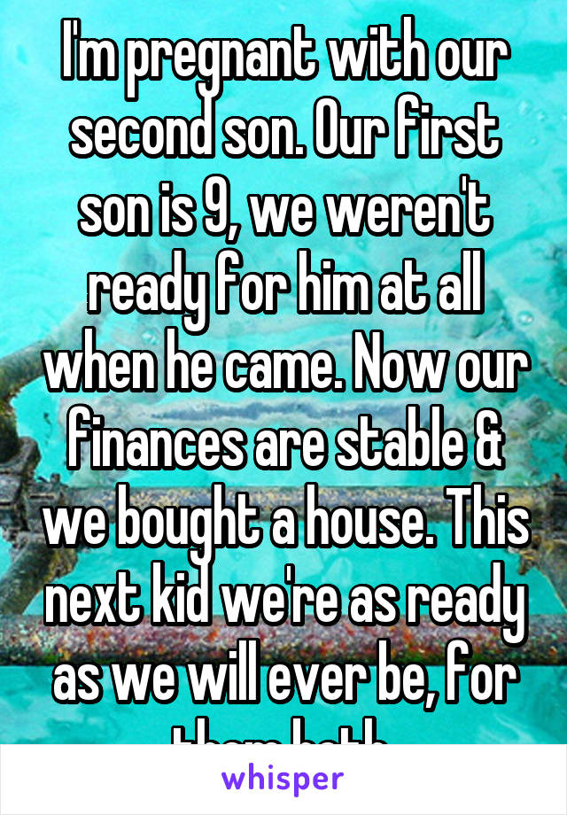 I'm pregnant with our second son. Our first son is 9, we weren't ready for him at all when he came. Now our finances are stable & we bought a house. This next kid we're as ready as we will ever be, for them both.