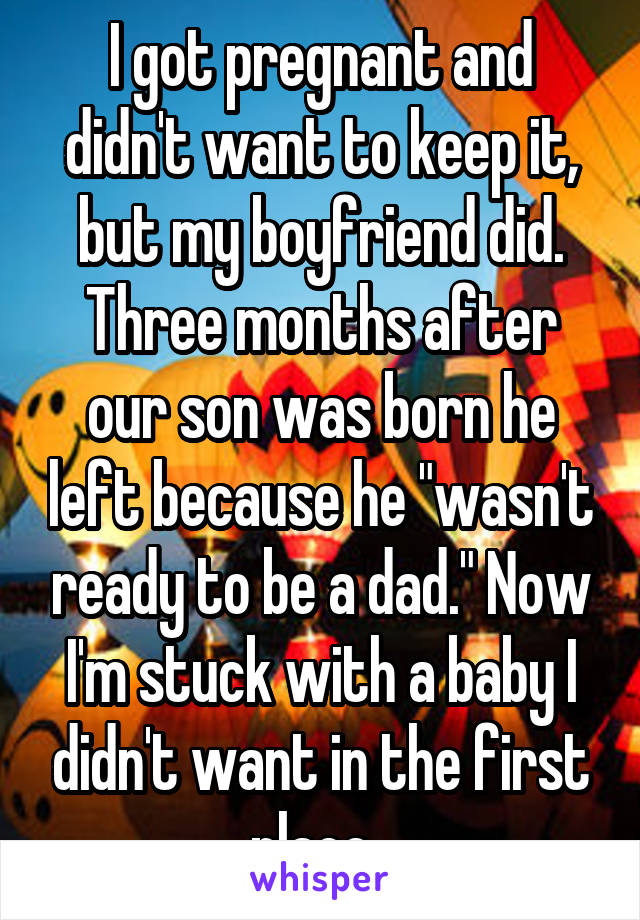 I got pregnant and didn't want to keep it, but my boyfriend did. Three months after our son was born he left because he "wasn't ready to be a dad." Now I'm stuck with a baby I didn't want in the first place. 