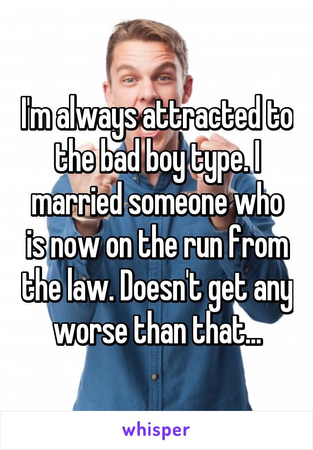 I'm always attracted to the bad boy type. I married someone who is now on the run from the law. Doesn't get any worse than that...