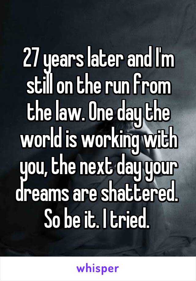 27 years later and I'm still on the run from the law. One day the world is working with you, the next day your dreams are shattered.  So be it. I tried. 