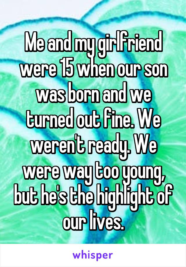 Me and my girlfriend were 15 when our son was born and we turned out fine. We weren't ready. We were way too young, but he's the highlight of our lives.