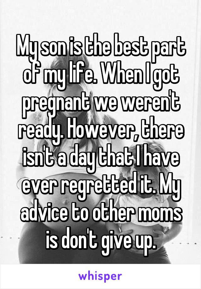 My son is the best part of my life. When I got pregnant we weren't ready. However, there isn't a day that I have ever regretted it. My advice to other moms is don't give up.