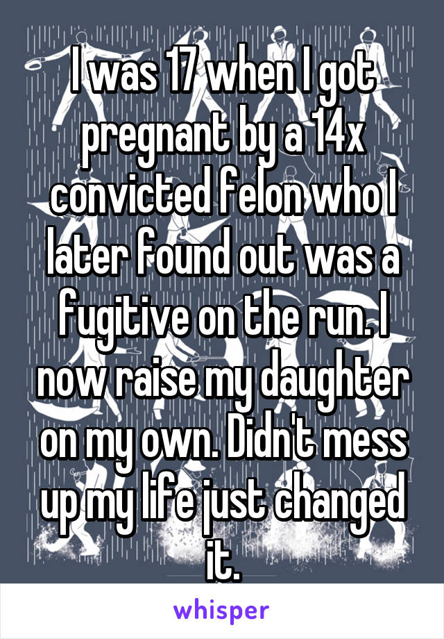 I was 17 when I got pregnant by a 14x convicted felon who I later found out was a fugitive on the run. I now raise my daughter on my own. Didn't mess up my life just changed it.