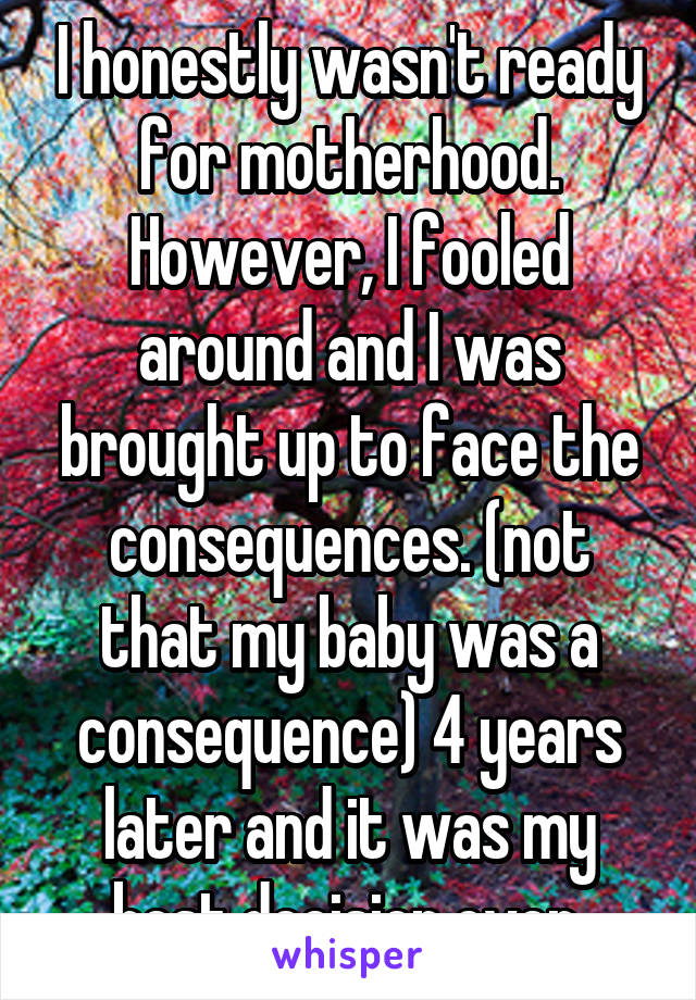 I honestly wasn't ready for motherhood. However, I fooled around and I was brought up to face the consequences. (not that my baby was a consequence) 4 years later and it was my best decision ever.