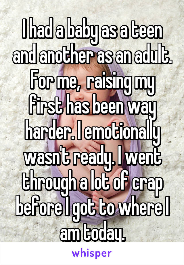 I had a baby as a teen and another as an adult. For me,  raising my first has been way harder. I emotionally wasn't ready. I went through a lot of crap before I got to where I am today.