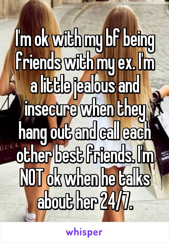 I'm ok with my bf being friends with my ex. I'm a little jealous and insecure when they hang out and call each other best friends. I'm NOT ok when he talks about her 24/7.