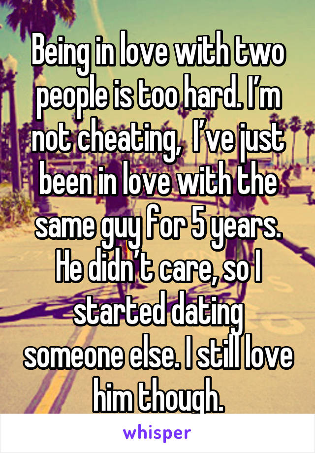 Being in love with two people is too hard. I’m not cheating,  I’ve just been in love with the same guy for 5 years. He didn’t care, so I started dating someone else. I still love him though.