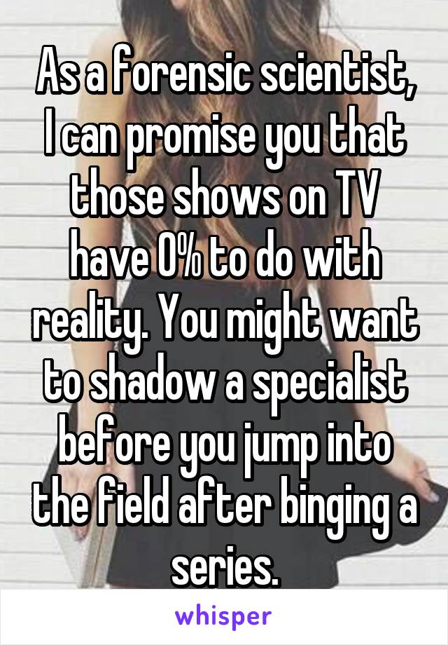 As a forensic scientist, I can promise you that those shows on TV have 0% to do with reality. You might want to shadow a specialist before you jump into the field after binging a series.