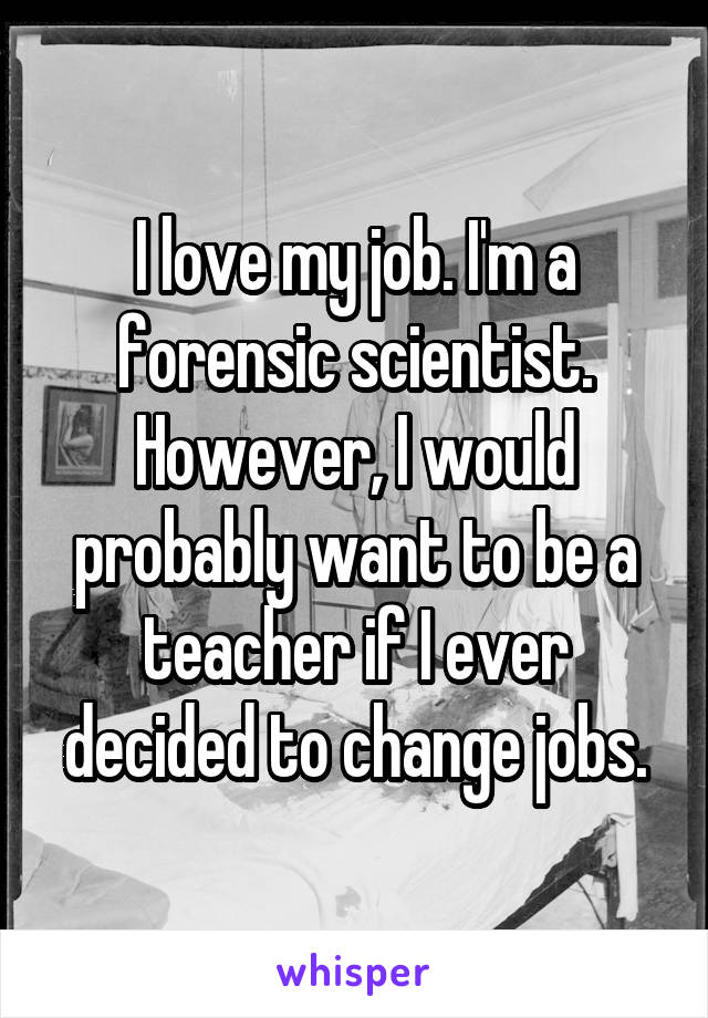 I love my job. I'm a forensic scientist. However, I would probably want to be a teacher if I ever decided to change jobs.