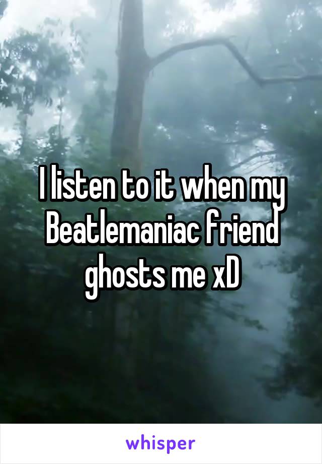 I listen to it when my Beatlemaniac friend ghosts me xD