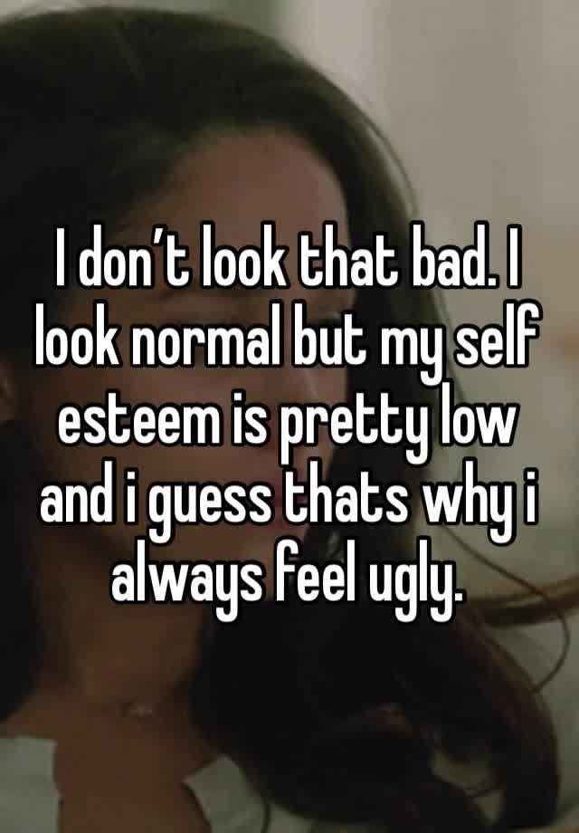 I don’t look that bad. I look normal but my self esteem is pretty low and i guess thats why i always feel ugly.