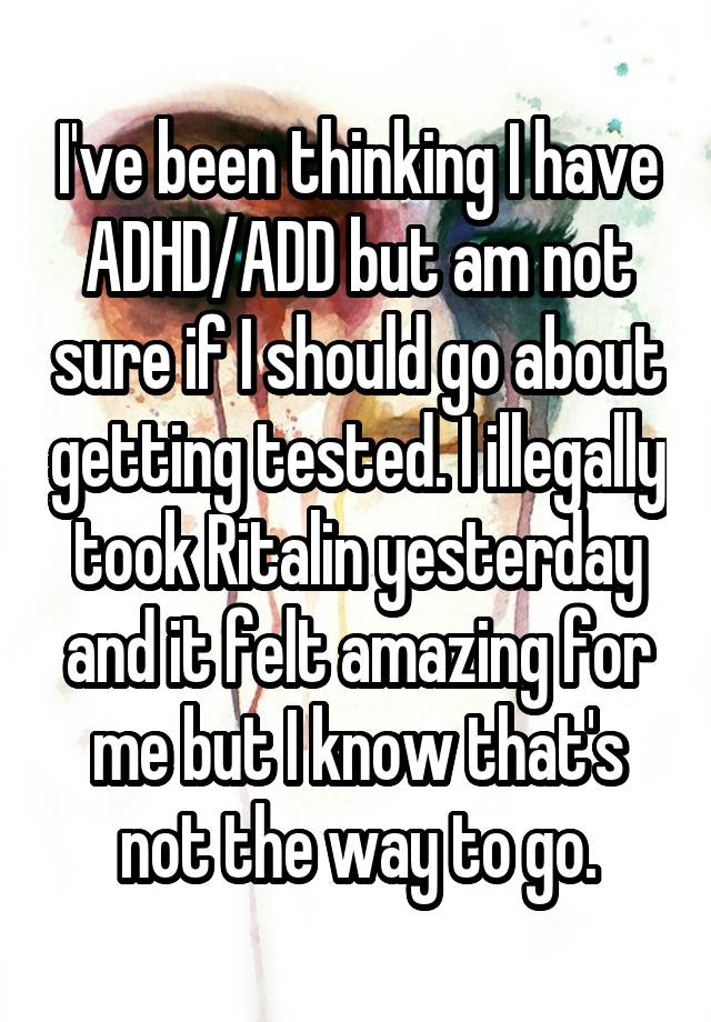 I've been thinking I have ADHD/ADD but am not sure if I should go about getting tested. I illegally took Ritalin yesterday and it felt amazing for me but I know that's not the way to go.