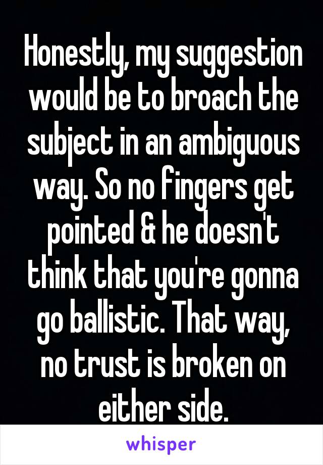 Honestly, my suggestion would be to broach the subject in an ambiguous way. So no fingers get pointed & he doesn't think that you're gonna go ballistic. That way, no trust is broken on either side.
