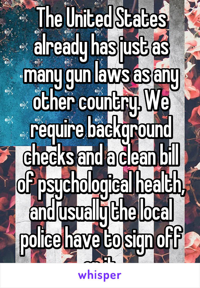 The United States already has just as many gun laws as any other country. We require background checks and a clean bill of psychological health, and usually the local police have to sign off on it.