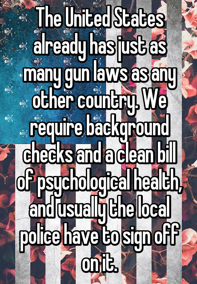 The United States already has just as many gun laws as any other country. We require background checks and a clean bill of psychological health, and usually the local police have to sign off on it.