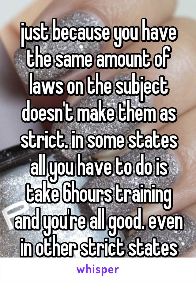 just because you have the same amount of laws on the subject doesn't make them as strict. in some states all you have to do is take 6hours training and you're all good. even in other strict states