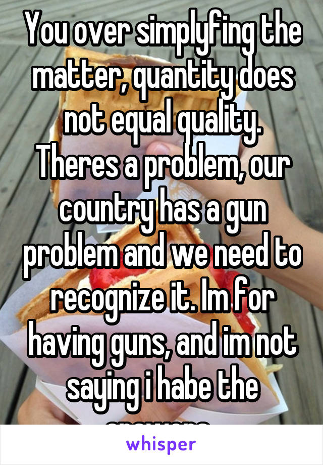 You over simplyfing the matter, quantity does not equal quality. Theres a problem, our country has a gun problem and we need to recognize it. Im for having guns, and im not saying i habe the answers. 