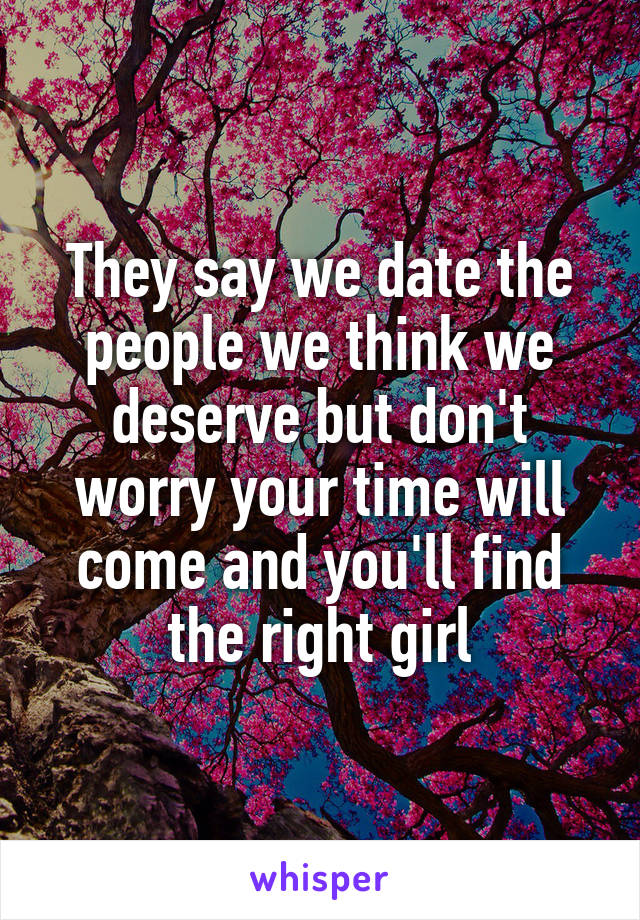 They say we date the people we think we deserve but don't worry your time will come and you'll find the right girl