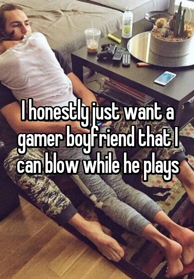 I honestly just want a gamer boyfriend that I can blow while he plays