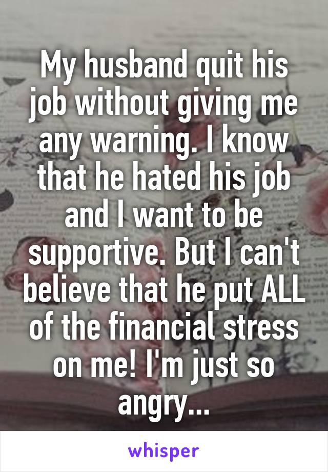 My husband quit his job without giving me any warning. I know that he hated his job and I want to be supportive. But I can't believe that he put ALL of the financial stress on me! I'm just so angry...