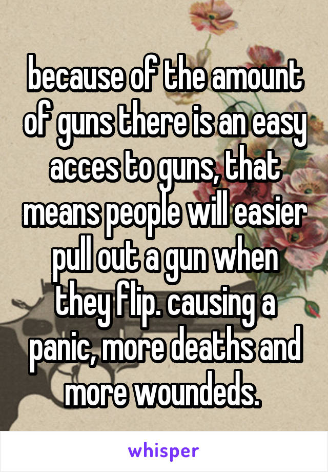 because of the amount of guns there is an easy acces to guns, that means people will easier pull out a gun when they flip. causing a panic, more deaths and more woundeds. 