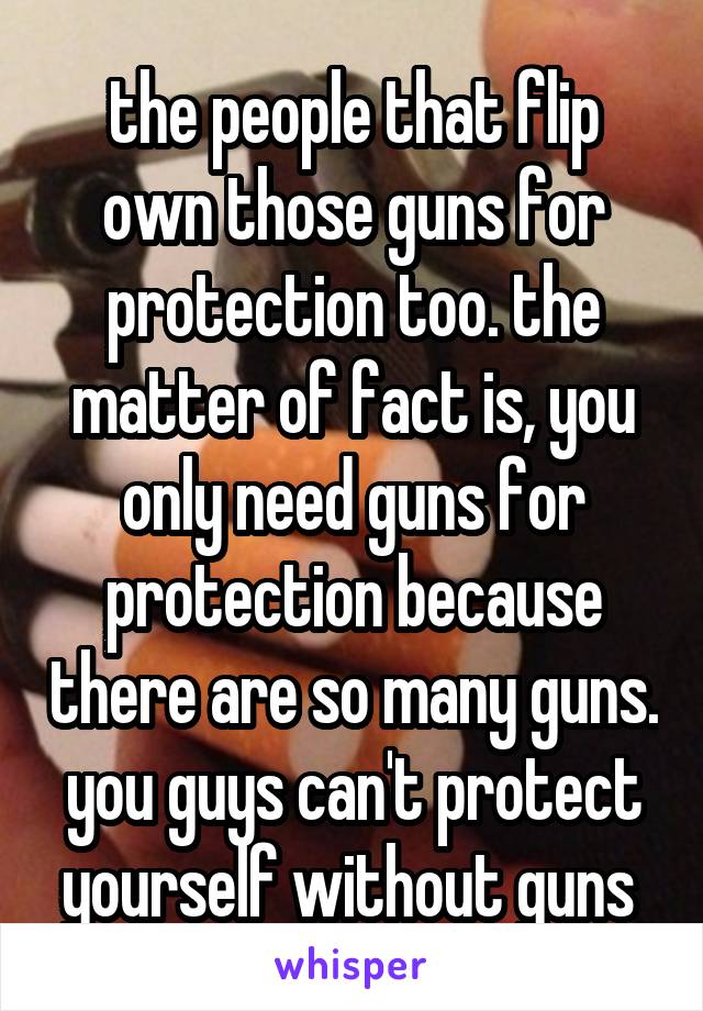 the people that flip own those guns for protection too. the matter of fact is, you only need guns for protection because there are so many guns. you guys can't protect yourself without guns 