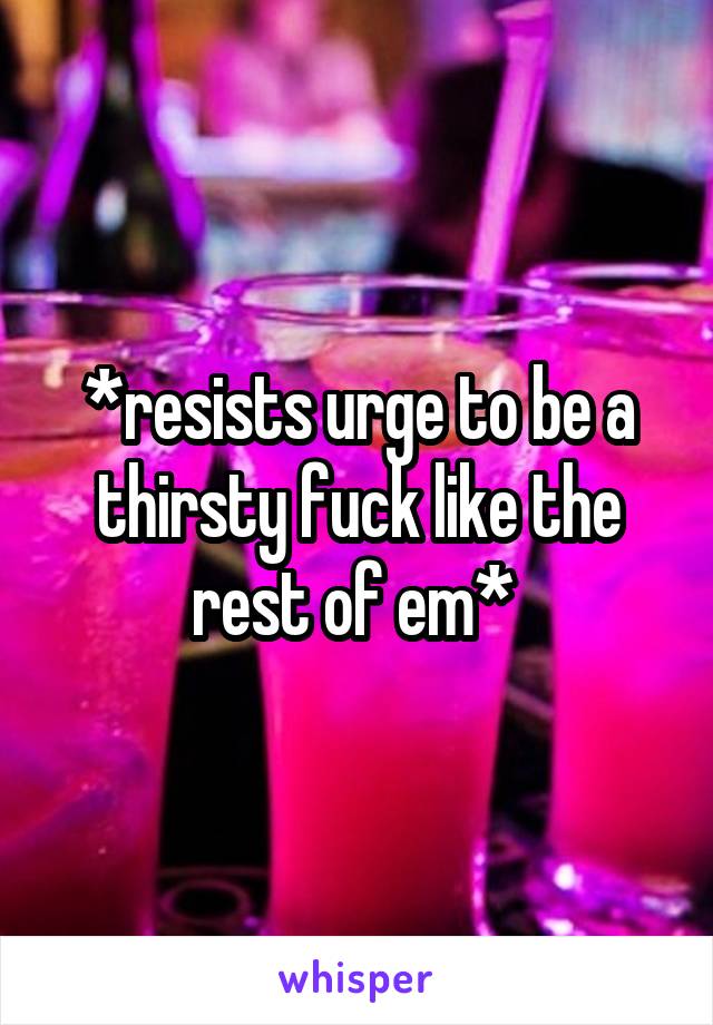 *resists urge to be a thirsty fuck like the rest of em* 