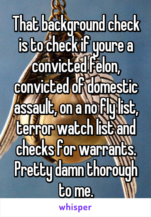 That background check is to check if youre a convicted felon, convicted of domestic assault, on a no fly list, terror watch list and checks for warrants. Pretty damn thorough to me.