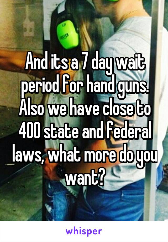 And its a 7 day wait period for hand guns. Also we have close to 400 state and federal laws, what more do you want?