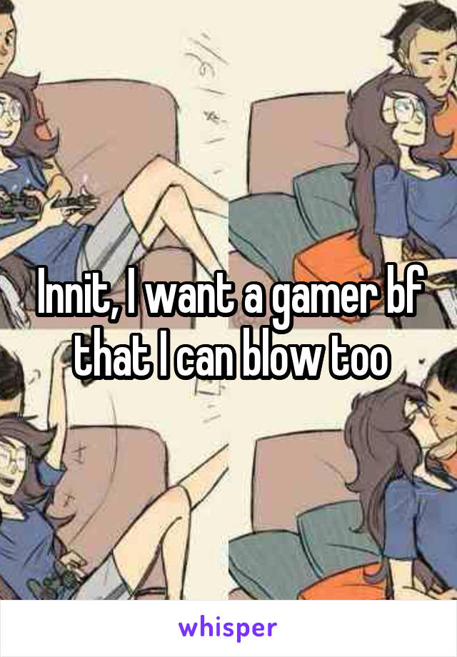 Innit, I want a gamer bf that I can blow too