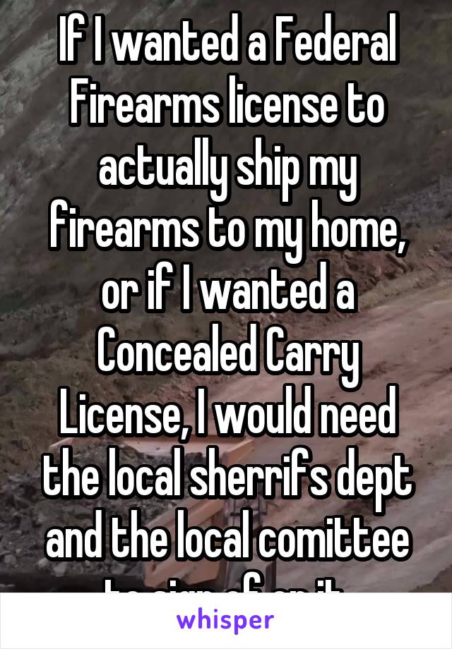 If I wanted a Federal Firearms license to actually ship my firearms to my home, or if I wanted a Concealed Carry License, I would need the local sherrifs dept and the local comittee to sign of on it.