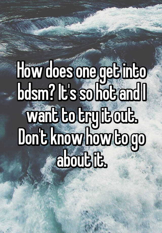 How does one get into bdsm? It's so hot and I want to try it out. Don't know how to go about it.