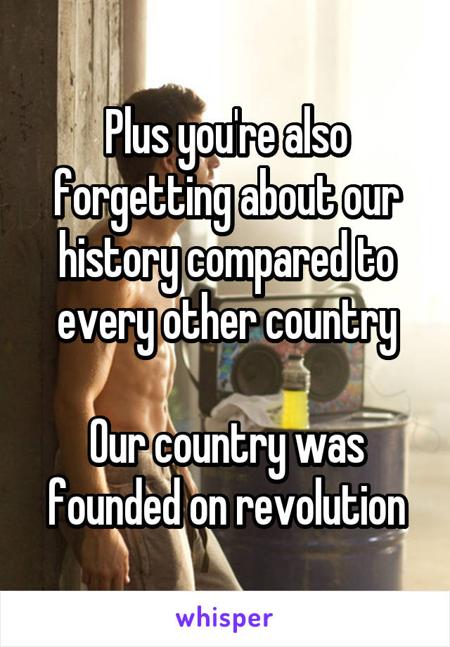 Plus you're also forgetting about our history compared to every other country

Our country was founded on revolution