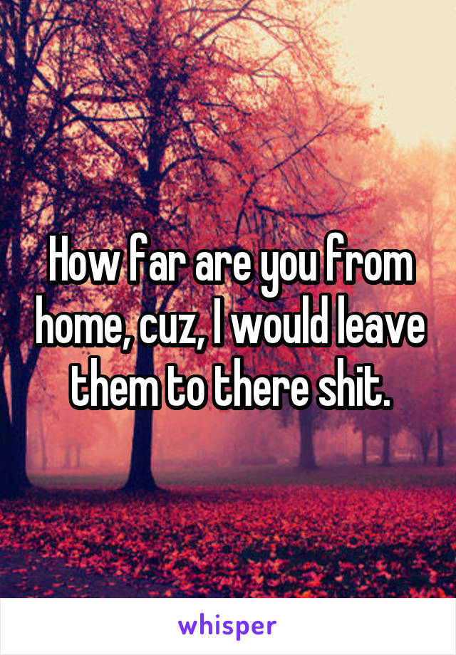 How far are you from home, cuz, I would leave them to there shit.