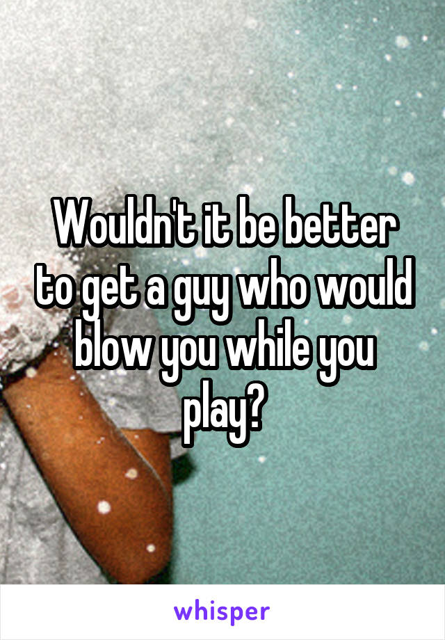 Wouldn't it be better to get a guy who would blow you while you play?