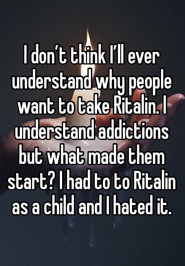 I don’t think I’ll ever understand why people want to take Ritalin. I understand addictions but what made them start? I had to to Ritalin as a child and I hated it.