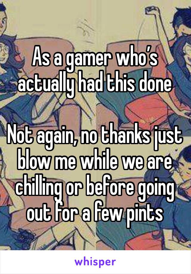 As a gamer who’s actually had this done 

Not again, no thanks just blow me while we are chilling or before going out for a few pints 