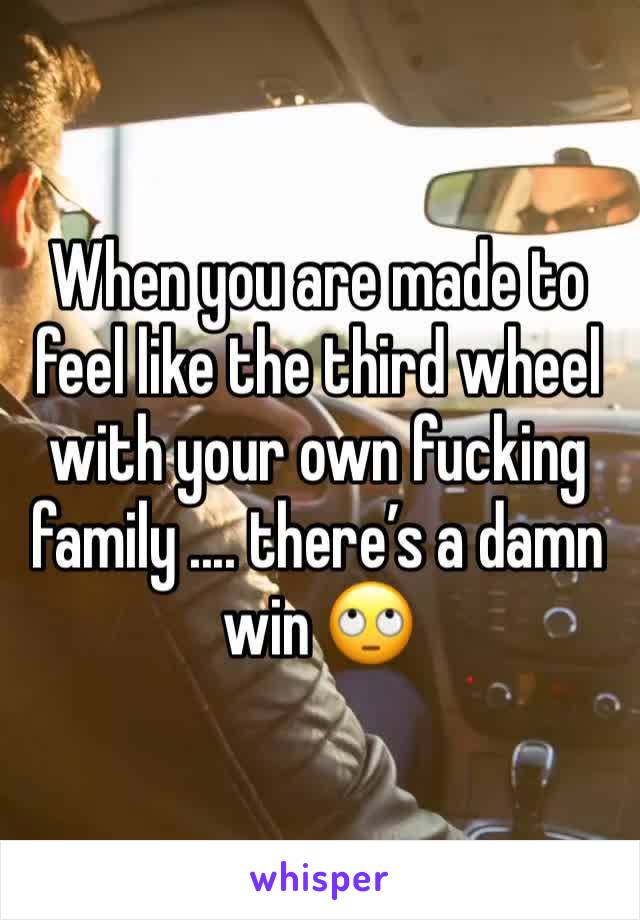 When you are made to feel like the third wheel with your own fucking family .... there’s a damn win 🙄