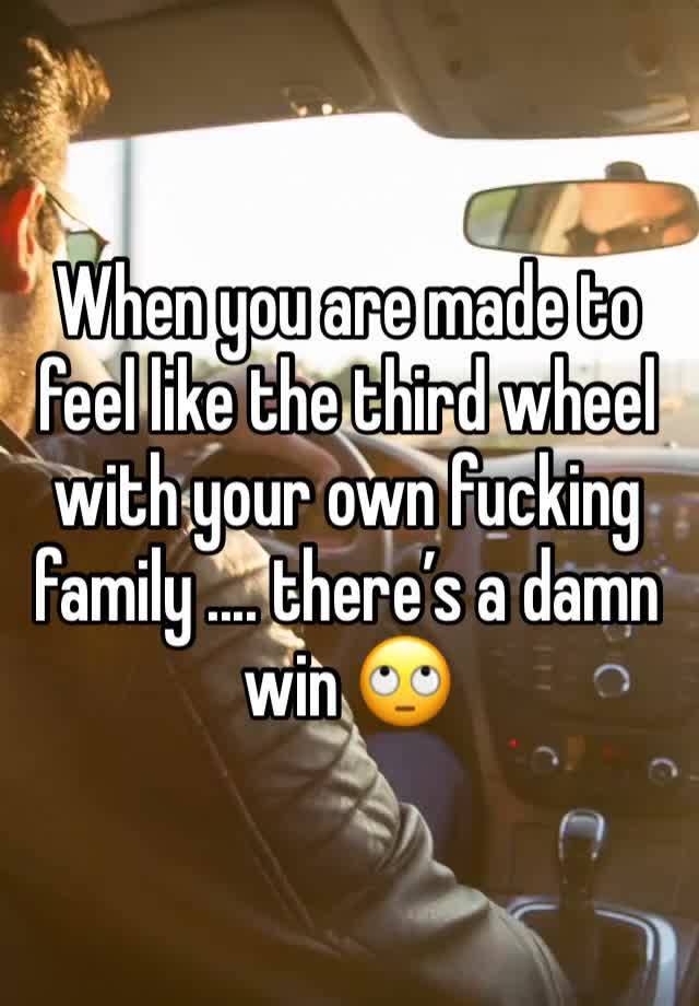 When you are made to feel like the third wheel with your own fucking family .... there’s a damn win 🙄