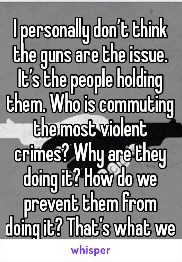 I personally don’t think the guns are the issue. It’s the people holding them. Who is commuting the most violent crimes? Why are they doing it? How do we prevent them from doing it? That’s what we 